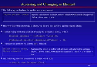 260
Accessing and Changing an Element
Object get(int index) Returns the element at index. throws IndexOutOfBoundsException if
index < 0 or index > size.
Object set(int index,
Object element)
Replaces the object at index with element and returns the replaced
object. Throws IndexOutOfBoundsException if index < 0 or index >
size.
The following method can be used to access an element:
 However since the return type is object, we have to cast-down to get the original object.
 The following prints the result of dividing the element at index 3 with 2:
Integer element = (Integer) v.get(3);
System.out.println(element.intValue() / 2);
 To modify an element we use the set method:
The following replaces the element at index 3 with 100:
v.set(3, new Integer(100));
 