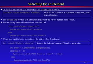 261
Searching for an Element
boolean contains(Object element) Returns true if element is contained in the vector and
false otherwise .
int indexOf(Object element) Returns the index of element if found; -1 otherwise.
To check if an element is in a vector use the contains method:
 The contains method uses the equals method of the vector element in its search.
 The following checks if the vector v contains 100:
if(v.contains(new Integer(100))
System.out.println(“100 found”);
else
System.out.println(“100 not found”);
 If you also need to know the index of the object when found, use:
int index = v.indexOf(new Integer(100));
if(index != -1)
System.out.println(“100 found at index ” + index);
else
System.out.println(“100 not found”);
 