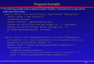 264
Program Example
 The following example reads an unknown number of grades, it then prints the average and the
grades above the average:
public static void main(String[] args)throws IOException{
Vector grade = new Vector();
readGrades(grade);
double average = getAverage(grade);
System.out.print(“The average grade is: “ + average);
System.out.print(“Grades above average are: “);
printAboveAverage(grade, average);
}
public static void readGrades(Vector v)throws IOException{
BufferedReader stdin = new BufferedReader(new InputStreamReader(System.in));
System.out.print(“Enter grade: “);
double value = Double.parseDouble(stdin.readLine());
while(value >= 0){
v.add(new Double(value));
System.out.print(“Enter next grade(negative value to terminate): “ );
value = Double.parseDouble(stdin.readLine());
}
}
 
