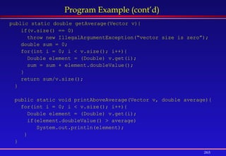 265
Program Example (cont’d)
public static double getAverage(Vector v){
if(v.size() == 0)
throw new IllegalArgumentException(“vector size is zero”);
double sum = 0;
for(int i = 0; i < v.size(); i++){
Double element = (Double) v.get(i);
sum = sum + element.doubleValue();
}
return sum/v.size();
}
public static void printAboveAverage(Vector v, double average){
for(int i = 0; i < v.size(); i++){
Double element = (Double) v.get(i);
if(element.doubleValue() > average)
System.out.println(element);
}
}
 