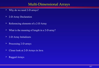 267
Multi-Dimensional Arrays
 Why do we need 2-D arrays?
 2-D Array Declaration
 Referencing elements of a 2-D Array
 What is the meaning of length in a 2-D array?
 2-D Array Initializers
 Processing 2-D arrays
 Closer look at 2-D Arrays in Java
 Ragged Arrays
 