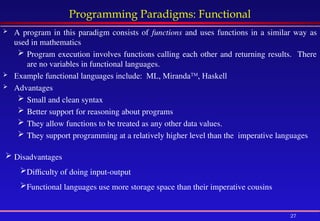 27
Programming Paradigms: Functional
 A program in this paradigm consists of functions and uses functions in a similar way as
used in mathematics
 Program execution involves functions calling each other and returning results. There
are no variables in functional languages.
 Example functional languages include: ML, MirandaTM
, Haskell
 Advantages
 Small and clean syntax
 Better support for reasoning about programs
 They allow functions to be treated as any other data values.
 They support programming at a relatively higher level than the imperative languages
 Disadvantages
Difficulty of doing input-output
Functional languages use more storage space than their imperative cousins
 