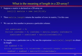 271
What is the meaning of length in a 2D-array?
 Suppose a matrix is declared as a 2D-array as:
int[][] matrix = new int[3][4];
 Then matrix.length returns the number of rows in matrix; 3 in this case.
 We can use this number to process a particular column:
int sumColumn0 = 0;
for(int rowIndex = 0; rowIndex < matrix.length; rowIndex++)
sumColumn0 = somColumn0 + matrix[rowIndex][0];
 To manipulate a particular row n, We use the expression: matrix[n].length to obtain
its length:
int sumRow2 = 0;
for(int columnIndex = 0; columnIndex < matrix[2].length; columnIndex++)
sumRow2 = sumRow2 + matrix[2][columnIndex];
 