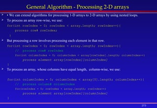 273
General Algorithm - Processing 2-D arrays
 • We can extend algorithms for processing 1-D arrays to 2-D arrays by using nested loops.
 To process an array row-wise, we use:
for(int rowIndex = 0; rowIndex < array.length; rowIndex++){
process row# rowIndex;
}
 But processing a row involves processing each element in that row.
for(int rowIndex = 0; rowIndex < array.length; rowIndex++){
// process row# rowIndex
for(int columnIndex = 0; columnIndex < array[rowIndex].length; columnIndex++)
process element array[rowIndex][columnIndex]
}
 To process an array, whose columns have equal length, column-wise, we use:
for(int columnIndex = 0; columnIndex < array[0].length; columnIndex++){
// process column# columnIndex
for(rowIndex = 0; rowIndex < array.length; rowIndex++)
process element array[rowIndex][columnIndex]
}
 