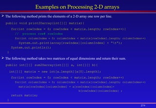 274
Examples on Processing 2-D arrays
 The following method prints the elements of a 2-D array one row per line.
public void print2Darray(int[][] matrix){
for(int rowIndex = 0; rowIndex < matrix.length; rowIndex++){
// process row# rowIndex
for(int columnIndex = 0; columnIndex < matrix[rowIndex].length; columnIndex++)
System.out.print(array[rowIndex][columnIndex] + “t”);
System.out.println();
}
 The following method takes two matrices of equal dimensions and return their sum.
public int[][] sum2Darray(int[][] a, int[][] b){
int[][] matrix = new int[a.length][a[0].length];
for(int rowIndex = 0; rowIndex < matrix.length; rowIndex++)
for(int columnIndex = 0; columnIndex < matrix[rowIndex].length; columnIndex++)
matrix[rowIndex][columnIndex] = a[rowIndex][columnIndex]+
b[rowIndex][columnIndex] ;
return matrix;
}
 