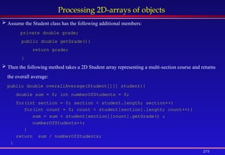 275
Processing 2D-arrays of objects
 Assume the Student class has the following additional members:
private double grade;
public double getGrade(){
return grade;
}
 Then the following method takes a 2D Student array representing a multi-section course and returns
the overall average:
public double overallAverage(Student[][] student){
double sum = 0; int numberOfStudents = 0;
for(int section = 0; section < student.length; section++)
for(int count = 0; count < student[section].length; count++){
sum = sum + student[section][count].getGrade() ;
numberOfStudents++;
}
return sum / numberOfStudents;
}
 