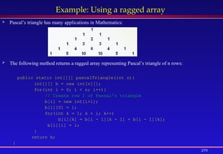279
Example: Using a ragged array
 Pascal’s triangle has many applications in Mathematics:
 The following method returns a ragged array representing Pascal’s triangle of n rows:
public static int[][] pascalTriangle(int n){
int[][] b = new int[n][];
for(int i = 0; i < n; i++){
// Create row I of Pascal’s triangle
b[i] = new int[i+1];
b[i][0] = 1;
for(int k = 1; k < i; k++)
b[i][k] = b[i - 1][k - 1] + b[i - 1][k];
b[i][i] = 1;
}
return b;
}
 