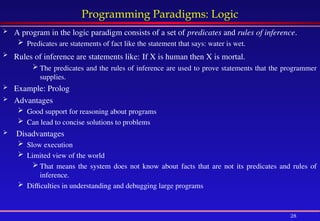 28
Programming Paradigms: Logic
 A program in the logic paradigm consists of a set of predicates and rules of inference.
 Predicates are statements of fact like the statement that says: water is wet.
 Rules of inference are statements like: If X is human then X is mortal.
 The predicates and the rules of inference are used to prove statements that the programmer
supplies.
 Example: Prolog
 Advantages
 Good support for reasoning about programs
 Can lead to concise solutions to problems
 Disadvantages
 Slow execution
 Limited view of the world
 That means the system does not know about facts that are not its predicates and rules of
inference.
 Difficulties in understanding and debugging large programs
 