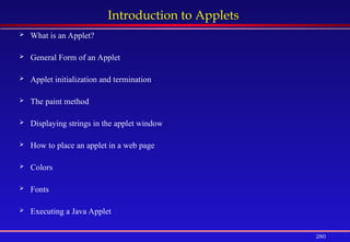 280
Introduction to Applets
 What is an Applet?
 General Form of an Applet
 Applet initialization and termination
 The paint method
 Displaying strings in the applet window
 How to place an applet in a web page
 Colors
 Fonts
 Executing a Java Applet
 