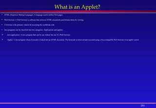 281
What is an Applet?
 HTML (Hypertext Markup Language): A language used to define Web pages.
 Web browser: A Web browser is software that retrieves HTML documents and formats them for viewing.
 A browser is the primary vehicle for accessing the worldwide web.
 Java programs can be classified into two categories: Applications and applets:
 Java application: A Java program that can be run without the use of a Web browser.
 Applet: A Java program whose bytecode is linked into an HTML document. The bytecode is retrieved and executed using a Java-compatible Web browser or an applet viewer.
 