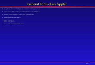 282
General Form of an Applet
 All applets are subclasses of the Applet class contained in the java.applet package.
 Applets interact with the user through the Abstract Window toolkit (AWT) classes.
 The AWT contains support for a window-based, graphical interface.
 Thus the general form of an Applet is:
import java.awt.*;
import java.applet.*;
public class AppletName extends Applet{
. . .
}
 