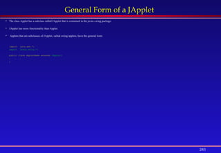 283
General Form of a JApplet
 The class Applet has a subclass called JApplet that is contained in the javax.swing package.
 JApplet has more functionality than Applet.
 Applets that are subclasses of JApplet, called swing applets, have the general form:
import java.awt.*;
import javax.swing.*;
public class AppletName extends JApplet{
. . .
}
 