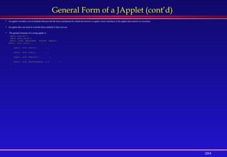 284
General Form of a JApplet (cont’d)
 An applet overrides a set of methods that provide the basic mechanism by which the browser or applet viewer interfaces to the applet and controls its execution.
 An applet does not need to override those methods it does not use.
 The general structure of a swing applet is:
import java.awt.*;
import javax.swing.*;
public class AppletName extends JApplet{
public void init(){ . . . }
public void start(){ . . . }
public void stop(){ . . . }
public void destroy(){ . . .}
public void paint(Graphics g ){ . . .}
}
 