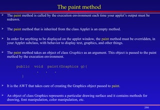 286
The paint method
 The paint method is called by the execution environment each time your applet’s output must be
redrawn.
 The paint method that is inherited from the class Applet is an empty method.
 In order for anything to be displayed on the applet window, the paint method must be overridden, in
your Applet subclass, with behavior to display text, graphics, and other things.
 The paint method takes an object of class Graphics as an argument. This object is passed to the paint
method by the execution environment.
public void paint(Graphics g){
. . .
}
 It is the AWT that takes care of creating the Graphics object passed to paint.
 An object of class Graphics represents a particular drawing surface and it contains methods for
drawing, font manipulation, color manipulation, etc.
 
