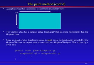 287
The paint method (cont’d)
 A graphics object has a coordinate system that is illustrated below:
 The Graphics class has a subclass called Graphics2D that has more functionality than the
Graphics class.
 Since an object of class Graphics is passed to paint, to use the functionality provided by the
Graphics2D class, the object must be converted to a Graphics2D object. This is done by a
down-cast:
public void paint(Graphics g){
Graphics2D g2 = (Graphics2D) g;
. . .
}
(0,0) x
y
 