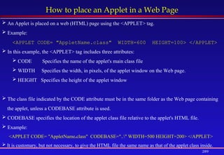 289
How to place an Applet in a Web Page
 An Applet is placed on a web (HTML) page using the <APPLET> tag.
 Example:
<APPLET CODE= "AppletName.class" WIDTH=600 HEIGHT=100> </APPLET>
 In this example, the <APPLET> tag includes three attributes:
 CODE Specifies the name of the applet's main class file
 WIDTH Specifies the width, in pixels, of the applet window on the Web page.
 HEIGHT Specifies the height of the applet window
 The class file indicated by the CODE attribute must be in the same folder as the Web page containing
the applet, unless a CODEBASE attribute is used.
 CODEBASE specifies the location of the applet class file relative to the applet's HTML file.
 Example:
<APPLET CODE= "AppletName.class" CODEBASE=".." WIDTH=500 HEIGHT=200> </APPLET>
 It is customary, but not necessary, to give the HTML file the same name as that of the applet class inside.
 