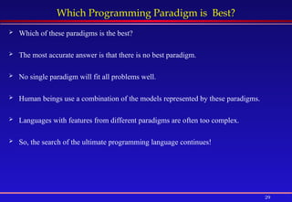 29
Which Programming Paradigm is Best?
 Which of these paradigms is the best?
 The most accurate answer is that there is no best paradigm.
 No single paradigm will fit all problems well.
 Human beings use a combination of the models represented by these paradigms.
 Languages with features from different paradigms are often too complex.
 So, the search of the ultimate programming language continues!
 