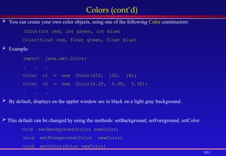 291
Colors (cont’d)
 You can create your own color objects, using one of the following Color constructors:
Color(int red, int green, int blue)
Color(float red, float green, float blue)
 Example:
import java.awt.Color;
. . .
Color c1 = new Color(255, 100, 18);
Color c2 = new Color(0.2F, 0.6F, 0.3F);
. . .
 By default, displays on the applet window are in black on a light gray background.
 This default can be changed by using the methods: setBackground, setForeground, setColor:
void setBackground(Color newColor)
void setForeground(Color newColor)
void setColor(Color newColor)
 