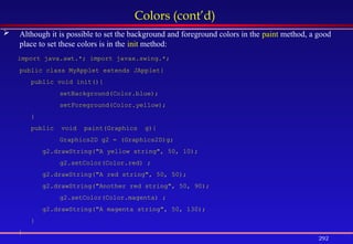 292
Colors (cont’d)
 Although it is possible to set the background and foreground colors in the paint method, a good
place to set these colors is in the init method:
import java.awt.*; import javax.swing.*;
public class MyApplet extends JApplet{
public void init(){
setBackground(Color.blue);
setForeground(Color.yellow);
}
public void paint(Graphics g){
Graphics2D g2 = (Graphics2D)g;
g2.drawString("A yellow string", 50, 10);
g2.setColor(Color.red) ;
g2.drawString("A red string", 50, 50);
g2.drawString("Another red string", 50, 90);
g2.setColor(Color.magenta) ;
g2.drawString("A magenta string", 50, 130);
}
}
 