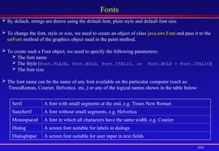 293
Fonts
 By default, strings are drawn using the default font, plain style and default font size.
 To change the font, style or size, we need to create an object of class java.awt.Font and pass it to the
setFont method of the graphics object used in the paint method.
 To create such a Font object, we need to specify the following parameters:
 The font name
 The Style (Font.PLAIN, Font.BOLD, Font.ITALIC, or Font.BOLD + Font.ITALIC)
 The font size
 The font name can be the name of any font available on the particular computer (such as:
TimesRoman, Courier, Helvetica etc.,) or any of the logical names shown in the table below:
Serif A font with small segments at the end, e.g. Times New Roman
SansSerif A font without small segments, e.g. Helvetica
Monospaced A font in which all characters have the same width. e.g. Courier
Dialog A screen font suitable for labels in dialogs
DialogInput A screen font suitable for user input in text fields
 