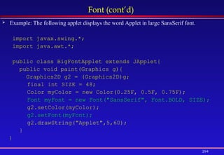 294
Font (cont’d)
 Example: The following applet displays the word Applet in large SansSerif font.
import javax.swing.*;
import java.awt.*;
public class BigFontApplet extends JApplet{
public void paint(Graphics g){
Graphics2D g2 = (Graphics2D)g;
final int SIZE = 48;
Color myColor = new Color(0.25F, 0.5F, 0.75F);
Font myFont = new Font("SansSerif", Font.BOLD, SIZE);
g2.setColor(myColor);
g2.setFont(myFont);
g2.drawString("Applet",5,60);
}
}
 