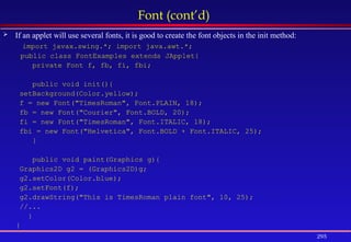 295
Font (cont’d)
 If an applet will use several fonts, it is good to create the font objects in the init method:
import javax.swing.*; import java.awt.*;
public class FontExamples extends JApplet{
private Font f, fb, fi, fbi;
public void init(){
setBackground(Color.yellow);
f = new Font("TimesRoman", Font.PLAIN, 18);
fb = new Font("Courier", Font.BOLD, 20);
fi = new Font("TimesRoman", Font.ITALIC, 18);
fbi = new Font("Helvetica", Font.BOLD + Font.ITALIC, 25);
}
public void paint(Graphics g){
Graphics2D g2 = (Graphics2D)g;
g2.setColor(Color.blue);
g2.setFont(f);
g2.drawString("This is TimesRoman plain font", 10, 25);
//...
}
}
 