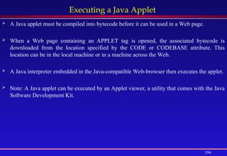 296
Executing a Java Applet
 A Java applet must be compiled into bytecode before it can be used in a Web page.
 When a Web page containing an APPLET tag is opened, the associated bytecode is
downloaded from the location specified by the CODE or CODEBASE attribute. This
location can be in the local machine or in a machine across the Web.
 A Java interpreter embedded in the Java-compatible Web-browser then executes the applet.
 Note: A Java applet can be executed by an Applet viewer, a utility that comes with the Java
Software Development Kit.
 