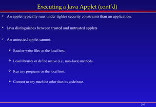 297
Executing a Java Applet (cont’d)
 An applet typically runs under tighter security constraints than an application.
 Java distinguishes between trusted and untrusted applets
 An untrusted applet cannot:
 Read or write files on the local host.
 Load libraries or define native (i.e., non-Java) methods.
 Run any programs on the local host.
 Connect to any machine other than its code base.
 