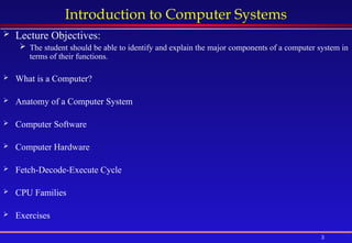 3
Introduction to Computer Systems
 Lecture Objectives:
 The student should be able to identify and explain the major components of a computer system in
terms of their functions.
 What is a Computer?
 Anatomy of a Computer System
 Computer Software
 Computer Hardware
 Fetch-Decode-Execute Cycle
 CPU Families
 Exercises
 