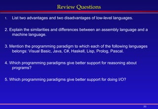 30
Review Questions
1. List two advantages and two disadvantages of low-level languages.
2. Explain the similarities and differences between an assembly language and a
machine language.
3. Mention the programming paradigm to which each of the following languages
belongs: Visual Basic, Java, C#, Haskell, Lisp, Prolog, Pascal.
4. Which programming paradigms give better support for reasoning about
programs?
5. Which programming paradigms give better support for doing I/O?
 
