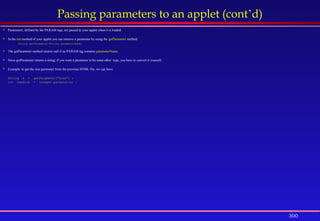 300
Passing parameters to an applet (cont’d)
 Parameters, defined by the PARAM tags, are passed to your applet when it is loaded.
 In the init method of your applet you can retrieve a parameter by using the getParameter method:
String getParameter(String parameterName)
 The getParameter method returns null if no PARAM tag contains parameterName.
 Since getParameter returns a string; if you want a parameter to be some other type, you have to convert it yourself.
 Example, to get the size parameter from the previous HTML file, we can have:
String s = getParameter("size") ;
int theSize = Integer.parseInt(s) ;
 