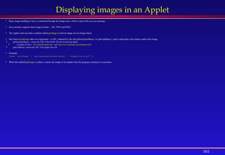 302
Displaying images in an Applet
 Basic image handling in Java is conducted through the Image class, which is part of the java.awt package.
 Java currently supports three image formats - GIF, PNG and JPEG.
 The Applet class provides a method called getImage to load an image into an Image object.
 One form of getImage takes two arguments - a URL, obtained by the call getDocumentBase( ) or getCodeBase( ), and a string that is the relative path to the image.
 getDocumentBase( ) returns the URL of the HTML file that invoked the applet
 Example of URLs: file///path/filename.html and http://www.siteName.com/filename.html
 getCodeBase( ) returns the URL of the applet class file
 Example:
Image bookImage = getImage(getDocumentBase() , "images/book.gif" );
 When the method getImage is called, it causes the image to be loaded while the program continues its execution.
 