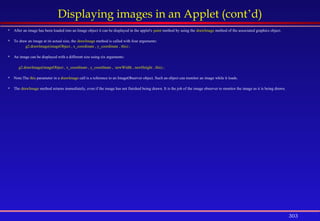 303
Displaying images in an Applet (cont’d)
 After an image has been loaded into an Image object it can be displayed in the applet's paint method by using the drawImage method of the associated graphics object.
 To draw an image at its actual size, the drawImage method is called with four arguments:
g2.drawImage(imageObject , x_coordinate , y_coordinate , this) ;
 An image can be displayed with a different size using six arguments:
g2.drawImage(imageObject , x_coordinate , y_coordinate , newWidth , newHeight , this) ;
 Note:The this parameter in a drawImage call is a reference to an ImageObserver object. Such an object can monitor an image while it loads.
 The drawImage method returns immediately, even if the image has not finished being drawn. It is the job of the image observer to monitor the image as it is being drawn.
 