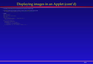 304
Displaying images in an Applet (cont’d)
 The methods getHeight and getWidth of an Image object may be useful when scaling the image.
 The getHeight method returns the height of an image as an integer, and the getWidth method returns the width:
int imageWidth = myImage.getWidth(this); //this is a reference to an image observer
 Example:
import javax.swing.*;
import java.awt.*;
public class Images extends JApplet{
Image scene;
public void init( ){
scene = getImage(getCodeBase() , "images/sunset.jpg" ) ;
setBackground(Color.white) ;
}
public void paint(Graphics g){
Graphics2D g2 = (Graphics2D)g;
g2.drawImage(scene , 5 , 5 , this) ;
int newHeight = 2 * scene.getHeight(this);
int newWidth = 2 * scene.getWidth(this);
g2.drawImage(scene , 200 , 160 , newHeight , newWidth , this ) ;
}
}
 