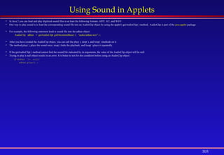 305
Using Sound in Applets
 In Java 2 you can load and play digitized sound files in at least the following formats: AIFF, AU, and WAV.
 One way to play sound is to load the corresponding sound file into an AudioClip object by using the applet's getAudioClip( ) method.. AudioClip is part of the java.applet package .
 For example, the following statement loads a sound file into the adhan object:
AudioClip adhan = getAudioClip( getDocumentBase( ) , "audio/adhan.wav" ) ;
 After you have created the AudioClip object, you can call the play( ), stop( ), and loop( ) methods on it.
 The method play( ), plays the sound once, stop( ) halts the playback, and loop( ) plays it repeatedly.
 If the getAudioClip( ) method cannot find the sound file indicated by its arguments, the value of the AudioClip object will be null.
 Trying to play a null object results in an error. It is better to test for this condition before using an AudioClip object:
if(adhan != null)
adhan.play() ;
 