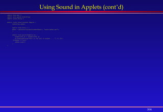 306
Using Sound in Applets (cont’d)
import java.awt.*;
import java.applet.AudioClip;
import javax.swing.*;
public class Sound extends JApplet {
AudioClip adhan;
public void init( ) {
adhan = getAudioClip(getDocumentBase(), "audio/adhan.wav");
}
public void paint(Graphics g) {
Graphics2D g2 = (Graphics2D) g;
g2.displayString(“This is the call to prayer . . .", 5, 20);
if(adhan != null)
adhan.loop();
}
}
 