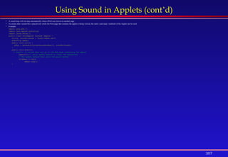 307
Using Sound in Applets (cont’d)
 A sound loop will not stop automatically when a Web user moves to another page.
 To ensure that a sound file is played only while the Web page that contains the applet is being viewed, the start( ) and stop( ) methods of the Applet can be used.
 Example:
import java.awt.*;
import java.applet.AudioClip;
import javax.swing.*;
public class SoundApplet extends JApplet {
String soundFilename = "audio/adhan.wav";
AudioClip adhan;
public void init() {
adhan = getAudioClip(getDocumentBase(), soundFilename);
}
public void start(){
// start() is called when you go to the Web page containing the applet
repaint();// calls update method to clear the background
// The update method then calls the paint method
if(adhan != null)
adhan.loop();
}
 
