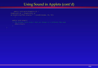 308
Using Sound in Applets (cont’d)
public void paint(Graphics g) {
Graphics2D g2 = (Graphics2D) g;
g2.drawString("Now playing " + soundFilename, 40, 50);
}
public void stop(){
// The browser calls stop() when you change to a different Web page
adhan.stop();
}
}
 