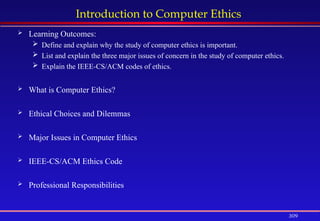 309
Introduction to Computer Ethics
 Learning Outcomes:
 Define and explain why the study of computer ethics is important.
 List and explain the three major issues of concern in the study of computer ethics.
 Explain the IEEE-CS/ACM codes of ethics.
 What is Computer Ethics?
 Ethical Choices and Dilemmas
 Major Issues in Computer Ethics
 IEEE-CS/ACM Ethics Code
 Professional Responsibilities
 