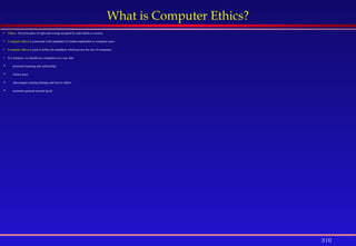310
What is Computer Ethics?
 Ethics: The principles of right and wrong accepted by individuals or society.
 Computer ethics is concerned with standards of conduct applicable to computer users.
 Computer ethics is used to define the standards which govern the use of computers.
 For instance, we should use computers in a way that:
 promotes learning and scholarship
 fosters trust
 discourages causing damage and loss to others
 promotes general societal good
 