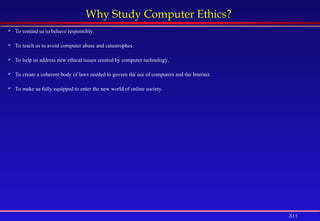 311
Why Study Computer Ethics?
 To remind us to behave responsibly.
 To teach us to avoid computer abuse and catastrophes.
 To help us address new ethical issues created by computer technology.
 To create a coherent body of laws needed to govern the use of computers and the Internet.
 To make us fully equipped to enter the new world of online society.
 