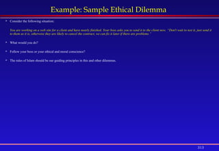 313
Example: Sample Ethical Dilemma
 Consider the following situation:
You are working on a web site for a client and have nearly finished. Your boss asks you to send it to the client now. “Don't wait to test it, just send it
to them as it is, otherwise they are likely to cancel the contract, we can fix it later if there are problems.”
 What would you do?
 Follow your boss or your ethical and moral conscience?
 The rules of Islam should be our guiding principles in this and other dilemmas.
 