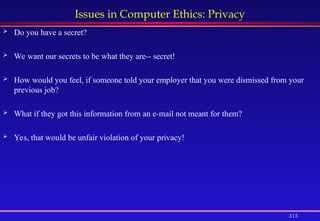 315
Issues in Computer Ethics: Privacy
 Do you have a secret?
 We want our secrets to be what they are-- secret!
 How would you feel, if someone told your employer that you were dismissed from your
previous job?
 What if they got this information from an e-mail not meant for them?
 Yes, that would be unfair violation of your privacy!
 