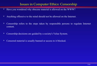316
Issues in Computer Ethics: Censorship
 Have you wondered why obscene material is allowed on the WWW?
 Anything offensive to the mind should not be allowed on the Internet.
 Censorship refers to the steps taken by responsible persons to regulate Internet
content.
 Censorship decisions are guided by a society's Value System.
 Censored material is usually banned or access to it blocked.
 