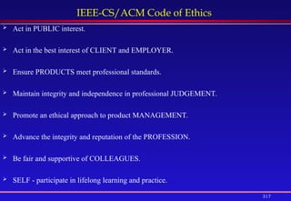 317
IEEE-CS/ACM Code of Ethics
 Act in PUBLIC interest.
 Act in the best interest of CLIENT and EMPLOYER.
 Ensure PRODUCTS meet professional standards.
 Maintain integrity and independence in professional JUDGEMENT.
 Promote an ethical approach to product MANAGEMENT.
 Advance the integrity and reputation of the PROFESSION.
 Be fair and supportive of COLLEAGUES.
 SELF - participate in lifelong learning and practice.
 