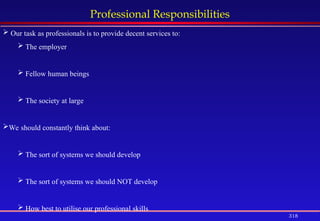 318
Professional Responsibilities
 Our task as professionals is to provide decent services to:
 The employer
 Fellow human beings
 The society at large
We should constantly think about:
 The sort of systems we should develop
 The sort of systems we should NOT develop
 How best to utilise our professional skills
 