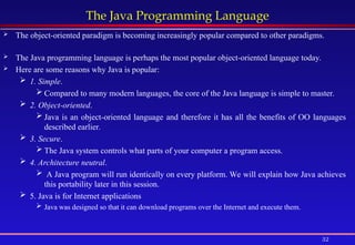 32
The Java Programming Language
 The object-oriented paradigm is becoming increasingly popular compared to other paradigms.
 The Java programming language is perhaps the most popular object-oriented language today.
 Here are some reasons why Java is popular:
 1. Simple.
 Compared to many modern languages, the core of the Java language is simple to master.
 2. Object-oriented.
 Java is an object-oriented language and therefore it has all the benefits of OO languages
described earlier.
 3. Secure.
 The Java system controls what parts of your computer a program access.
 4. Architecture neutral.
 A Java program will run identically on every platform. We will explain how Java achieves
this portability later in this session.
 5. Java is for Internet applications
 Java was designed so that it can download programs over the Internet and execute them.
 
