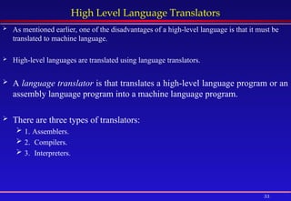 33
High Level Language Translators
 As mentioned earlier, one of the disadvantages of a high-level language is that it must be
translated to machine language.
 High-level languages are translated using language translators.
 A language translator is that translates a high-level language program or an
assembly language program into a machine language program.
 There are three types of translators:
 1. Assemblers.
 2. Compilers.
 3. Interpreters.
 