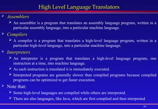 34
High Level Language Translators
 Assemblers
 An assembler is a program that translates an assembly language program, written in a
particular assembly language, into a particular machine language.
 Compilers
 A compiler is a program that translates a high-level language program, written in a
particular high-level language, into a particular machine language.
 Interpreters
 An interpreter is a program that translates a high-level language program, one
instruction at a time, into machine language.
 As each instruction is translated it is immediately executed.
 Interpreted programs are generally slower than compiled programs because compiled
programs can be optimized to get faster execution.
 Note that:
 Some high-level languages are compiled while others are interpreted.
 There are also languages, like Java, which are first complied and then interpreted
 