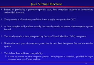 37
Java Virtual Machine
 Instead of producing a processor-specific code, Java compilers produce an intermediate
code called bytecode.
 The bytecode is also a binary code but is not specific to a particular CPU.
 A Java compiler will produce exactly the same bytecode no matter what computer system
is used.
 The Java bytecode is then interpreted by the Java Virtual Machine (JVM) interpreter.
 Notice that each type of computer system has its own Java interpreter that can run on that
system.
 This is how Java achieves compatibility.
 It does not matter on what computer system a Java program is compiled, provided the target
computer has a Java Virtual machine.
 
